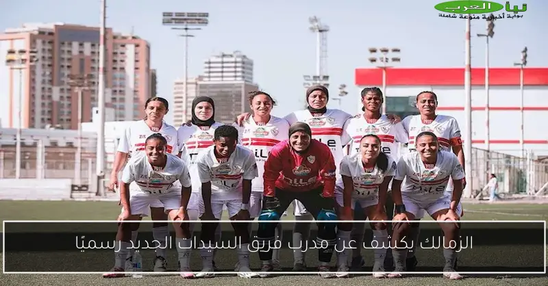 الزمالك يكشف عن مدرب فريق السيدات الجديد رسميًا