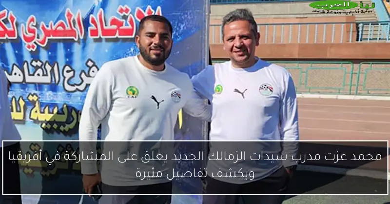 محمد عزت مدرب سيدات الزمالك الجديد يعلق على المشاركة في أفريقيا ويكشف تفاصيل مثيرة