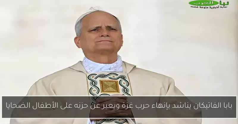 بابا الفاتيكان يناشد بإنهاء حرب غزة ويعبر عن حزنه على الأطفال الضحايا