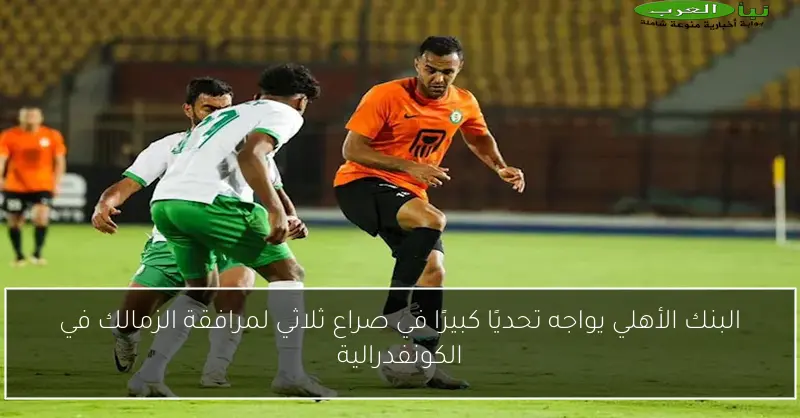 البنك الأهلي يواجه تحديًا كبيرًا في صراع ثلاثي لمرافقة الزمالك في الكونفدرالية