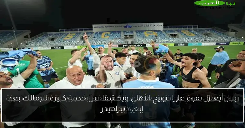 بلال يعلق بقوة على تتويج الأهلي ويكشف عن خدمة كبيرة للزمالك بعد إبعاد بيراميدز