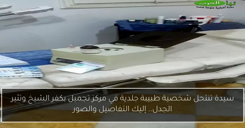 سيدة تنتحل شخصية طبيبة جلدية في مركز تجميل بكفر الشيخ وتثير الجدل.. إليك التفاصيل والصور