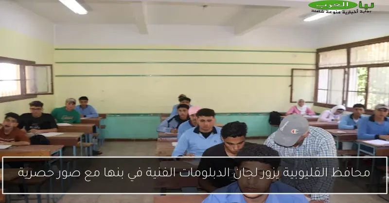 محافظ القليوبية يزور لجان الدبلومات الفنية في بنها مع صور حصرية