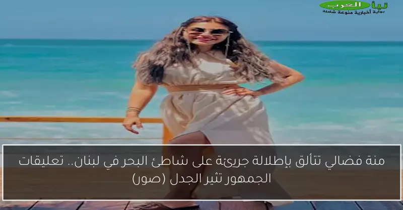 منة فضالي تتألق بإطلالة جريئة على شاطئ البحر في لبنان.. تعليقات الجمهور تثير الجدل (صور)