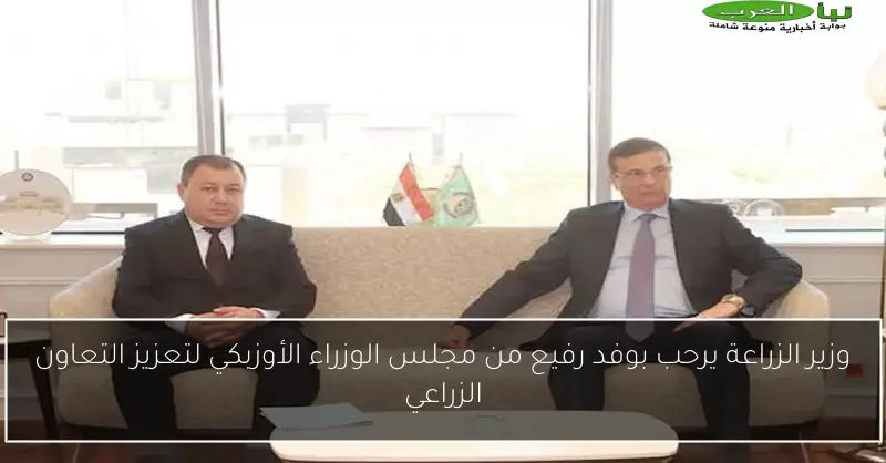 وزير الزراعة يرحب بوفد رفيع من مجلس الوزراء الأوزبكي لتعزيز التعاون الزراعي