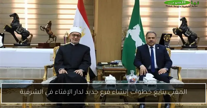 المفتي يتابع خطوات إنشاء فرع جديد لدار الإفتاء في الشرقية