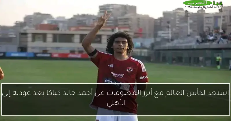 استعد لكأس العالم مع أبرز المعلومات عن أحمد خالد كباكا بعد عودته إلى الأهلي!