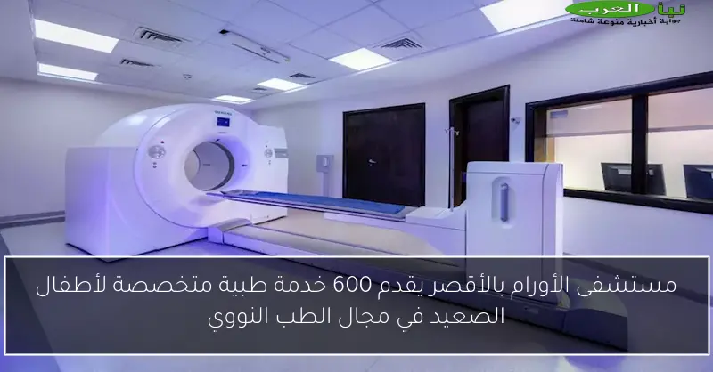 مستشفى الأورام بالأقصر يقدم 600 خدمة طبية متخصصة لأطفال الصعيد في مجال الطب النووي