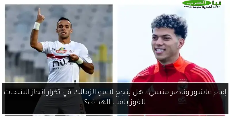 إمام عاشور وناصر منسي.. هل ينجح لاعبو الزمالك في تكرار إنجاز الشحات للفوز بلقب الهداف؟