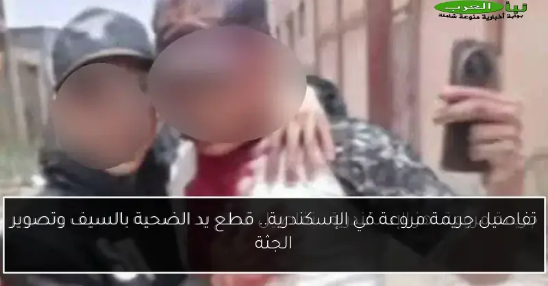 تفاصيل جريمة مروعة في الإسكندرية.. قطع يد الضحية بالسيف وتصوير الجثة