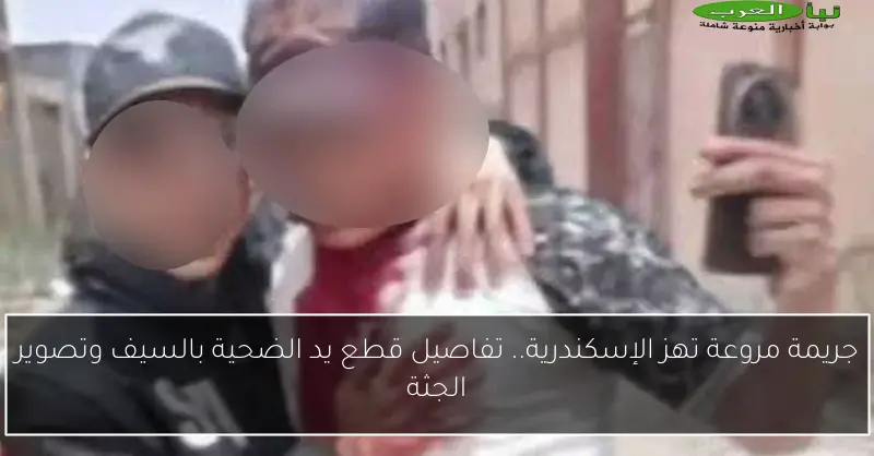 جريمة مروعة تهز الإسكندرية.. تفاصيل قطع يد الضحية بالسيف وتصوير الجثة