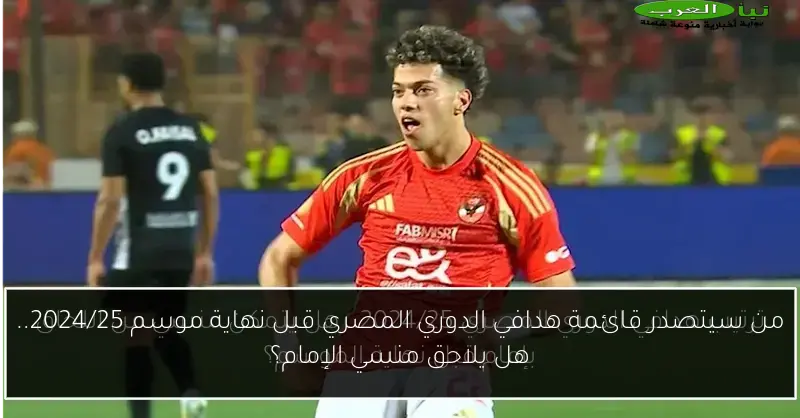 من سيتصدر قائمة هدافي الدوري المصري قبل نهاية موسم 2024/25.. هل يلاحق منسي الإمام؟