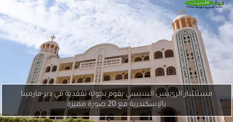 مستشار الرئيس السيسي يقوم بجولة تفقدية في دير مارمينا بالإسكندرية مع 20 صورة مميزة