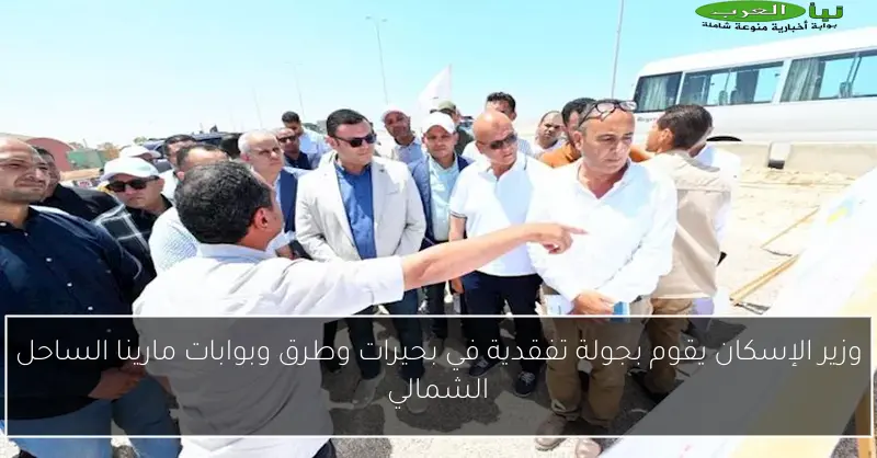 وزير الإسكان يقوم بجولة تفقدية في بحيرات وطرق وبوابات مارينا الساحل الشمالي