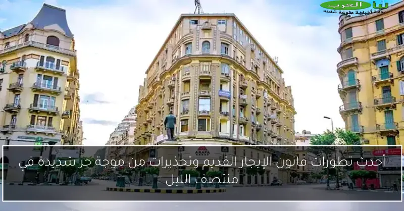 أحدث تطورات قانون الإيجار القديم وتحذيرات من موجة حر شديدة في منتصف الليل