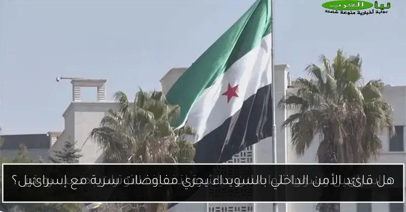 هل قائد الأمن الداخلي بالسويداء يجري مفاوضات سرية مع إسرائيل؟