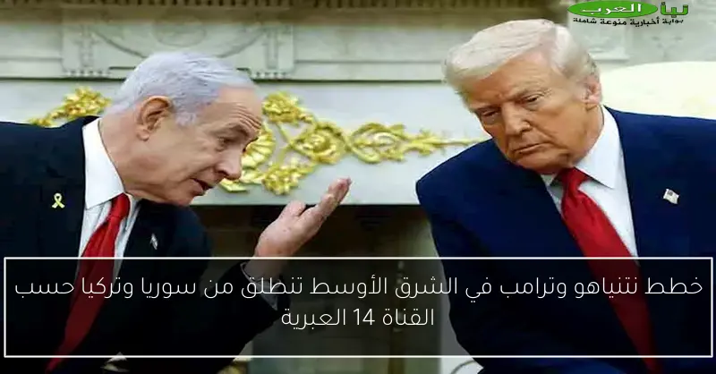 خطط نتنياهو وترامب في الشرق الأوسط تنطلق من سوريا وتركيا حسب القناة 14 العبرية