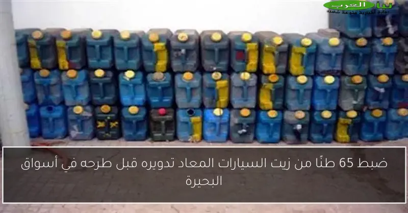ضبط 65 طنًا من زيت السيارات المعاد تدويره قبل طرحه في أسواق البحيرة