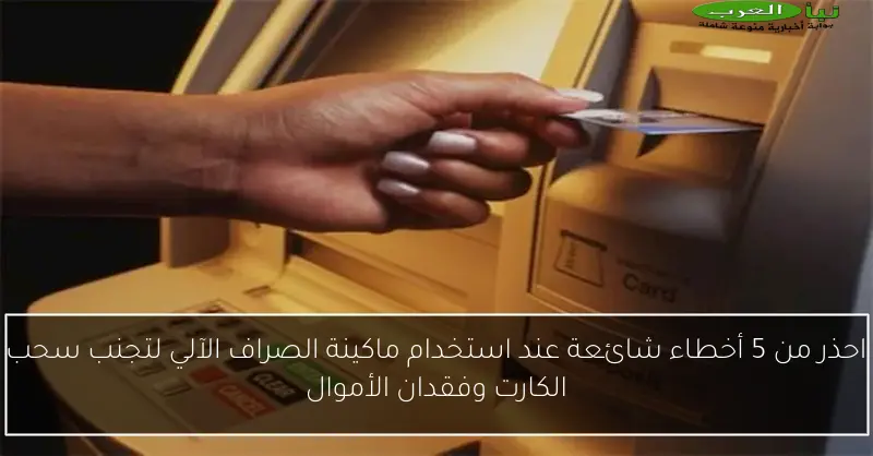 احذر من 5 أخطاء شائعة عند استخدام ماكينة الصراف الآلي لتجنب سحب الكارت وفقدان الأموال