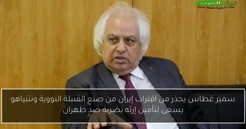 سمير غطاس يحذر من اقتراب إيران من صنع القنبلة النووية ونتنياهو يسعى لتأمين إرثه بضربة ضد طهران