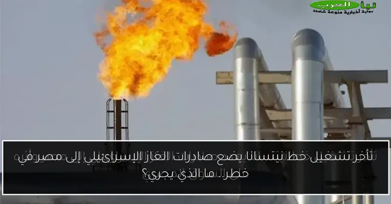 تأخر تشغيل خط نيتسانا يضع صادرات الغاز الإسرائيلي إلى مصر في خطر.. ما الذي يجري؟