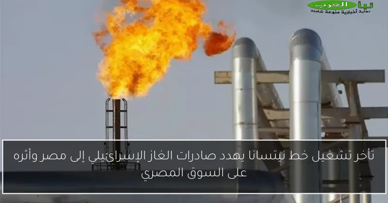 تأخر تشغيل خط نيتسانا يهدد صادرات الغاز الإسرائيلي إلى مصر وأثره على السوق المصري
