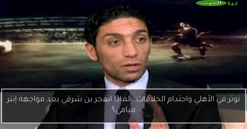 توتر في الأهلي واحتدام الخلافات.. لماذا انفجر بن شرقي بعد مواجهة إنتر ميامي؟
