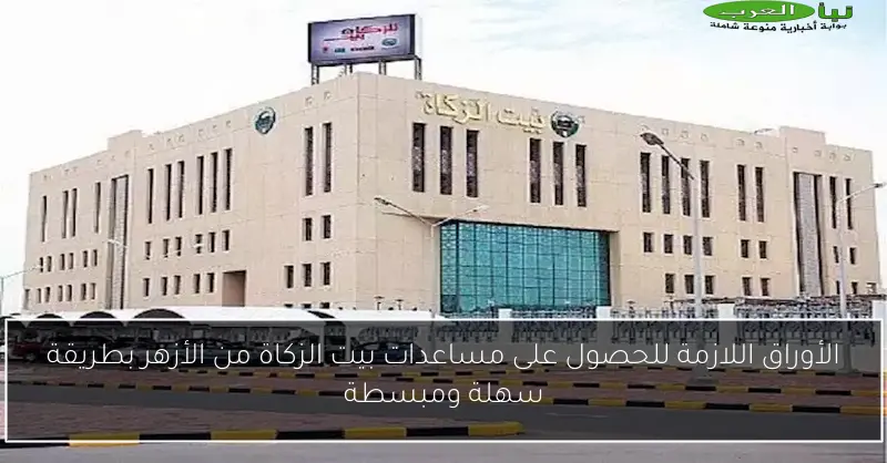 الأوراق اللازمة للحصول على مساعدات بيت الزكاة من الأزهر بطريقة سهلة ومبسطة