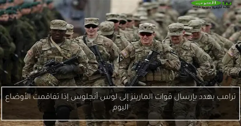 ترامب يهدد بإرسال قوات المارينز إلى لوس أنجلوس إذا تفاقمت الأوضاع اليوم