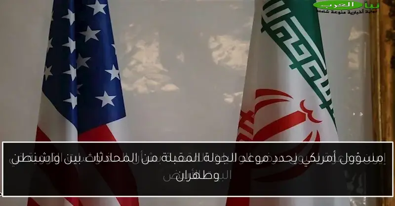 مسؤول أمريكي يحدد موعد الجولة المقبلة من المحادثات بين واشنطن وطهران
