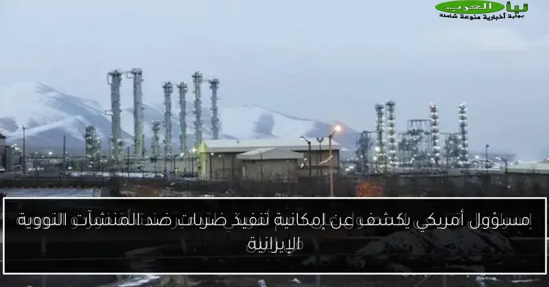 مسؤول أمريكي يكشف عن إمكانية تنفيذ ضربات ضد المنشآت النووية الإيرانية