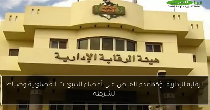 الرقابة الإدارية تؤكد عدم القبض على أعضاء الهيئات القضائية وضباط الشرطة