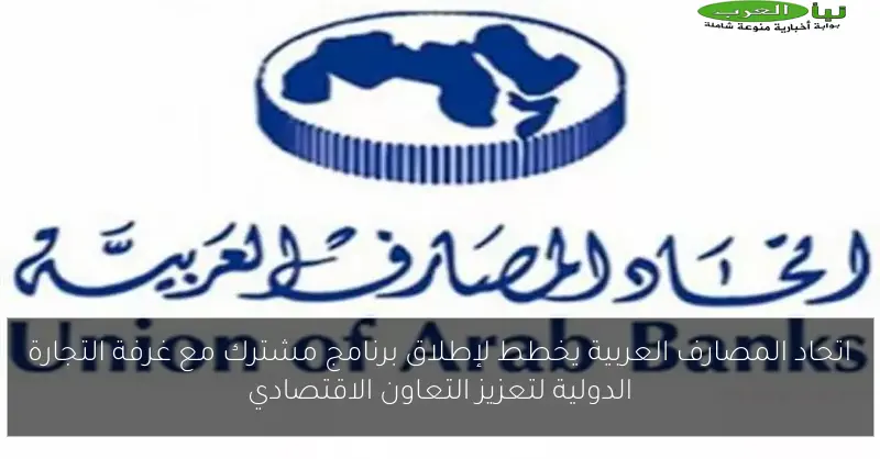 اتحاد المصارف العربية يخطط لإطلاق برنامج مشترك مع غرفة التجارة الدولية لتعزيز التعاون الاقتصادي