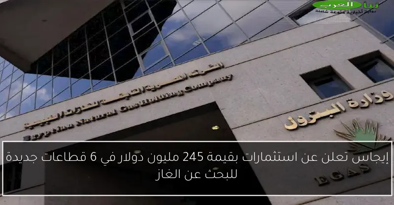 إيجاس تعلن عن استثمارات بقيمة 245 مليون دولار في 6 قطاعات جديدة للبحث عن الغاز