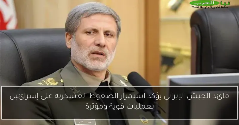 قائد الجيش الإيراني يؤكد استمرار الضغوط العسكرية على إسرائيل بعمليات قوية ومؤثرة