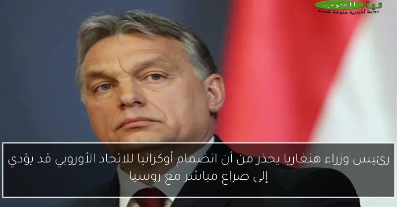 رئيس وزراء هنغاريا يحذر من أن انضمام أوكرانيا للاتحاد الأوروبي قد يؤدي إلى صراع مباشر مع روسيا