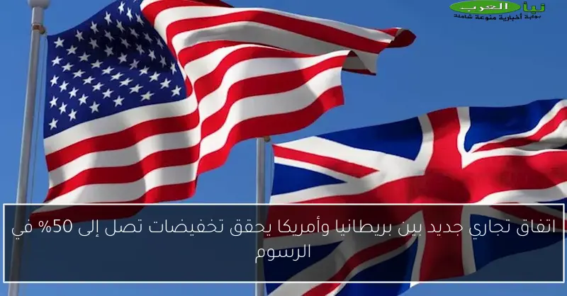 اتفاق تجاري جديد بين بريطانيا وأمريكا يحقق تخفيضات تصل إلى 50% في الرسوم