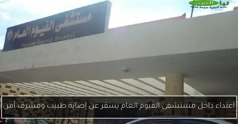 اعتداء داخل مستشفى الفيوم العام يسفر عن إصابة طبيب ومشرف أمن