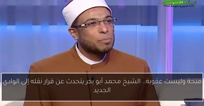 منحة وليست عقوبة.. الشيخ محمد أبو بكر يتحدث عن قرار نقله إلى الوادي الجديد