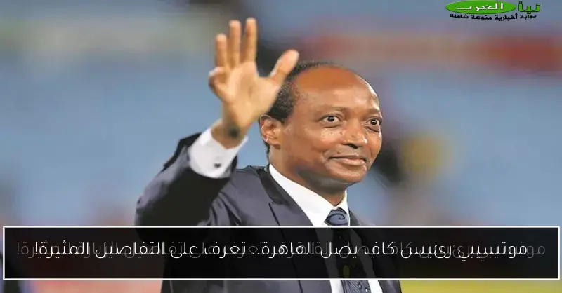 موتسيبي رئيس كاف يصل القاهرة.. تعرف على التفاصيل المثيرة!