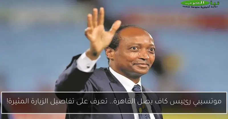 موتسيبي رئيس كاف يصل القاهرة.. تعرف على تفاصيل الزيارة المثيرة!