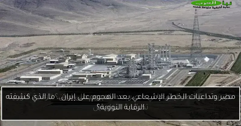 مصر وتداعيات الخطر الإشعاعي بعد الهجوم على إيران.. ما الذي كشفته الرقابة النووية؟