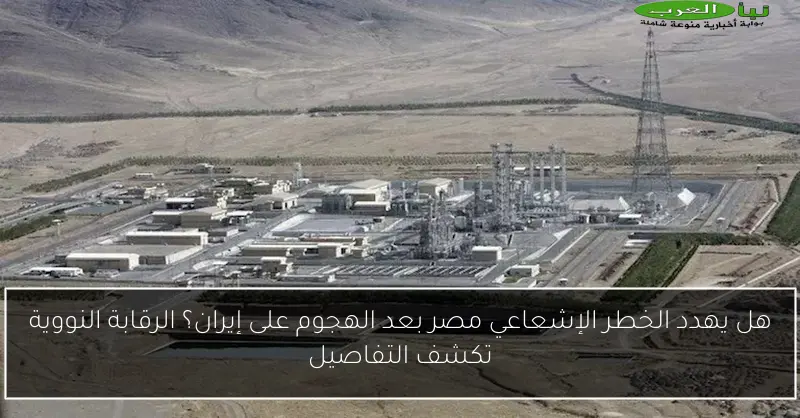 هل يهدد الخطر الإشعاعي مصر بعد الهجوم على إيران؟ الرقابة النووية تكشف التفاصيل