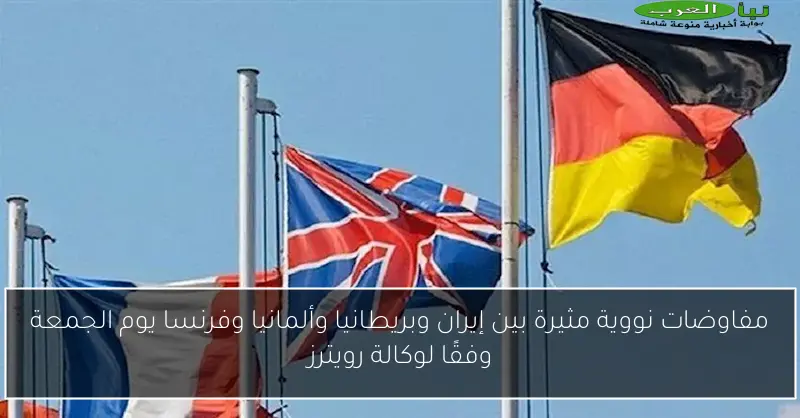 مفاوضات نووية مثيرة بين إيران وبريطانيا وألمانيا وفرنسا يوم الجمعة وفقًا لوكالة رويترز