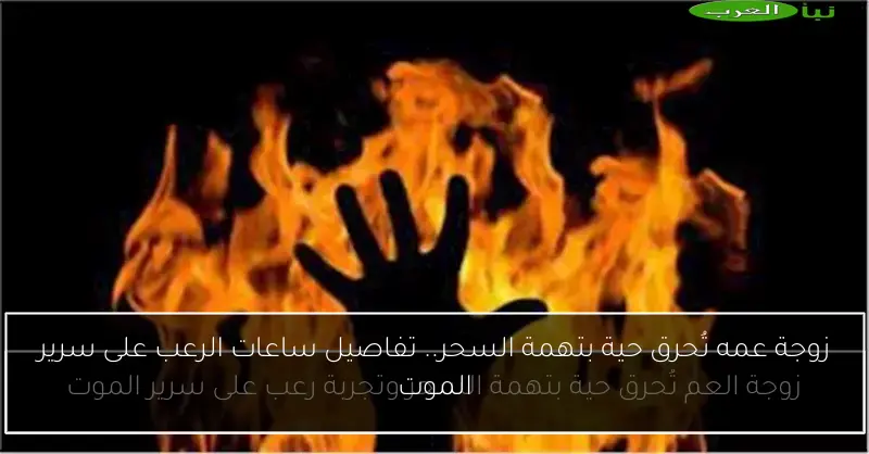 زوجة عمه تُحرق حية بتهمة السحر.. تفاصيل ساعات الرعب على سرير الموت