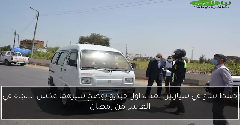 ضبط سائقي سيارتين بعد تداول فيديو يوضح سيرهما عكس الاتجاه في العاشر من رمضان
