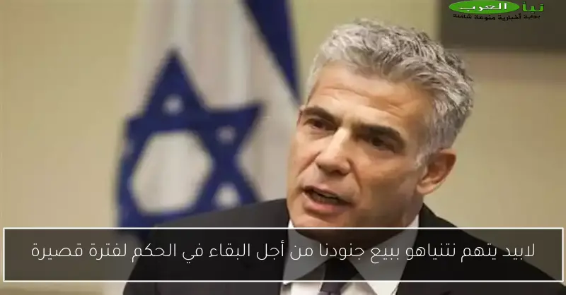 لابيد يتهم نتنياهو ببيع جنودنا من أجل البقاء في الحكم لفترة قصيرة