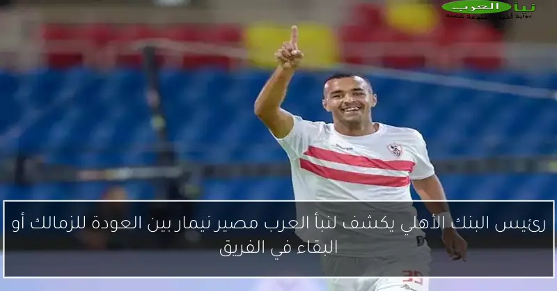 رئيس البنك الأهلي يكشف لنبأ العرب مصير نيمار بين العودة للزمالك أو البقاء في الفريق