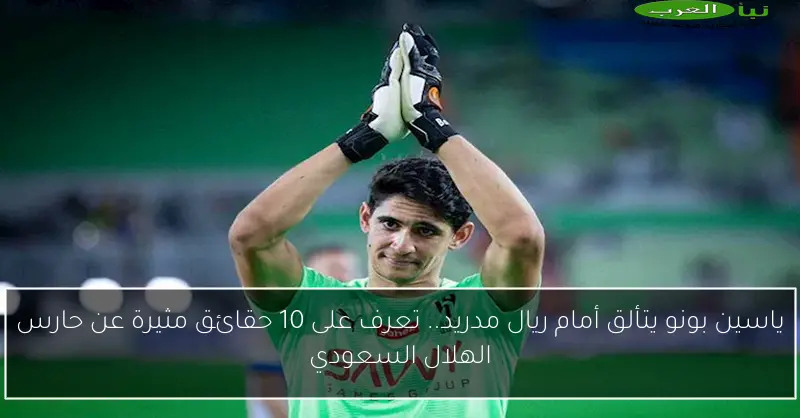 ياسين بونو يتألق أمام ريال مدريد.. تعرف على 10 حقائق مثيرة عن حارس الهلال السعودي