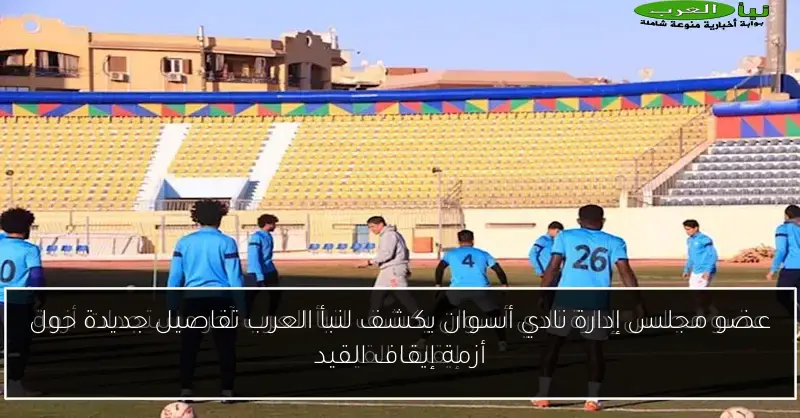 عضو مجلس إدارة نادي أسوان يكشف لنبأ العرب تفاصيل جديدة حول أزمة إيقاف القيد